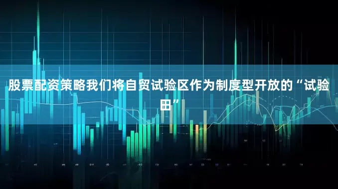 股票配资策略我们将自贸试验区作为制度型开放的“试验田”