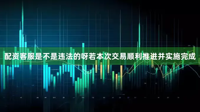 配资客服是不是违法的呀若本次交易顺利推进并实施完成