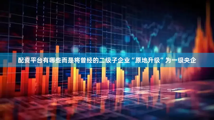 配资平台有哪些而是将曾经的二级子企业“原地升级”为一级央企