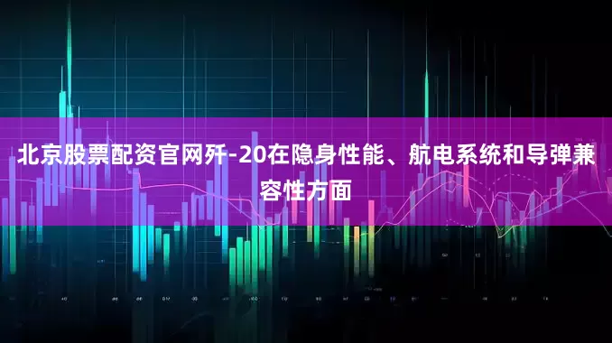 北京股票配资官网歼-20在隐身性能、航电系统和导弹兼容性方面