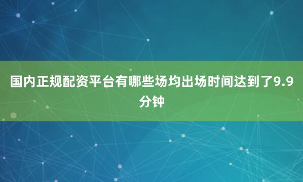 国内正规配资平台有哪些场均出场时间达到了9.9分钟